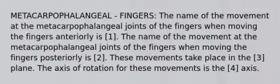 METACARPOPHALANGEAL - FINGERS: The name of the movement at the metacarpophalangeal joints of the fingers when moving the fingers anteriorly is [1]. The name of the movement at the metacarpophalangeal joints of the fingers when moving the fingers posteriorly is [2]. These movements take place in the [3] plane. The axis of rotation for these movements is the [4] axis.