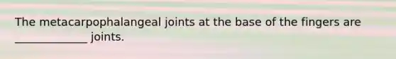 The metacarpophalangeal joints at the base of the fingers are _____________ joints.