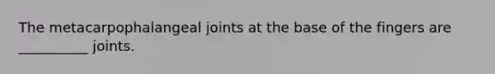 The metacarpophalangeal joints at the base of the fingers are __________ joints.
