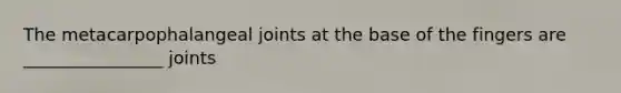 The metacarpophalangeal joints at the base of the fingers are ________________ joints