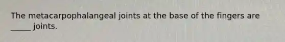 The metacarpophalangeal joints at the base of the fingers are _____ joints.