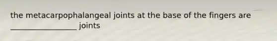 the metacarpophalangeal joints at the base of the fingers are _________________ joints