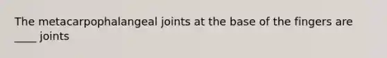 The metacarpophalangeal joints at the base of the fingers are ____ joints