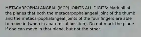 METACARPOPHALANGEAL (MCP) JOINTS ALL DIGITS: Mark all of the planes that both the metacarpophalangeal joint of the thumb and the metacarpophalangeal joints of the four fingers are able to move in (when in anatomical position). Do not mark the plane if one can move in that plane, but not the other.