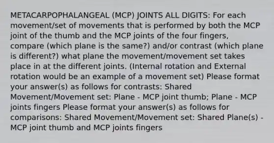 METACARPOPHALANGEAL (MCP) JOINTS ALL DIGITS: For each movement/set of movements that is performed by both the MCP joint of the thumb and the MCP joints of the four fingers, compare (which plane is the same?) and/or contrast (which plane is different?) what plane the movement/movement set takes place in at the different joints. (Internal rotation and External rotation would be an example of a movement set) Please format your answer(s) as follows for contrasts: Shared Movement/Movement set: Plane - MCP joint thumb; Plane - MCP joints fingers Please format your answer(s) as follows for comparisons: Shared Movement/Movement set: Shared Plane(s) - MCP joint thumb and MCP joints fingers