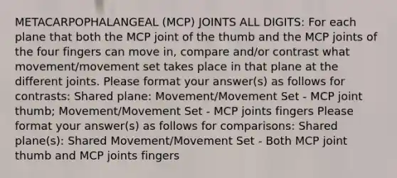 METACARPOPHALANGEAL (MCP) JOINTS ALL DIGITS: For each plane that both the MCP joint of the thumb and the MCP joints of the four fingers can move in, compare and/or contrast what movement/movement set takes place in that plane at the different joints. Please format your answer(s) as follows for contrasts: Shared plane: Movement/Movement Set - MCP joint thumb; Movement/Movement Set - MCP joints fingers Please format your answer(s) as follows for comparisons: Shared plane(s): Shared Movement/Movement Set - Both MCP joint thumb and MCP joints fingers