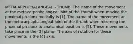 METACARPOPHALANGEAL - THUMB: The name of the movement at the metacarpophalangeal joint of the thumb when moving the proximal phalanx medially is [1]. The name of the movement at the metacarpophalangeal joint of the thumb when returning the proximal phalanx to anatomical position is [2]. These movements take place in the [3] plane. The axis of rotation for these movements is the [4] axis.