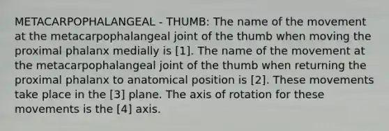 METACARPOPHALANGEAL - THUMB: The name of the movement at the metacarpophalangeal joint of the thumb when moving the proximal phalanx medially is [1]. The name of the movement at the metacarpophalangeal joint of the thumb when returning the proximal phalanx to anatomical position is [2]. These movements take place in the [3] plane. The axis of rotation for these movements is the [4] axis.