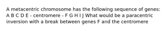 A metacentric chromosome has the following sequence of genes: A B C D E - centromere - F G H I J What would be a paracentric inversion with a break between genes F and the centromere