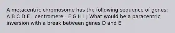 A metacentric chromosome has the following sequence of genes: A B C D E - centromere - F G H I J What would be a paracentric inversion with a break between genes D and E