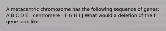 A metacentric chromosome has the following sequence of genes: A B C D E - centromere - F G H I J What would a deletion of the F gene look like