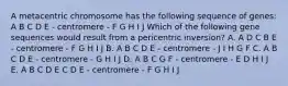 A metacentric chromosome has the following sequence of genes: A B C D E - centromere - F G H I J Which of the following gene sequences would result from a pericentric inversion? A. A D C B E - centromere - F G H I J B. A B C D E - centromere - J I H G F C. A B C D E - centromere - G H I J D. A B C G F - centromere - E D H I J E. A B C D E C D E - centromere - F G H I J