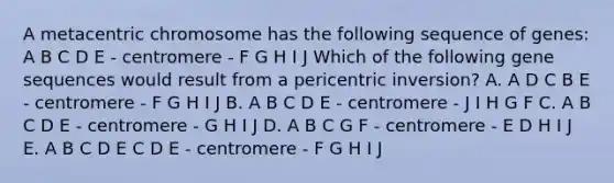 A metacentric chromosome has the following sequence of genes: A B C D E - centromere - F G H I J Which of the following gene sequences would result from a pericentric inversion? A. A D C B E - centromere - F G H I J B. A B C D E - centromere - J I H G F C. A B C D E - centromere - G H I J D. A B C G F - centromere - E D H I J E. A B C D E C D E - centromere - F G H I J