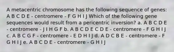 A metacentric chromosome has the following sequence of genes: A B C D E - centromere - F G H I J Which of the following gene sequences would result from a pericentric inversion? a. A B C D E - centromere - J I H G F b. A B C D E C D E - centromere - F G H I J c. A B C G F - centromere - E D H I J d. A D C B E - centromere - F G H I J e. A B C D E - centromere - G H I J