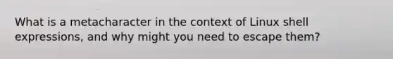 What is a metacharacter in the context of Linux shell expressions, and why might you need to escape them?