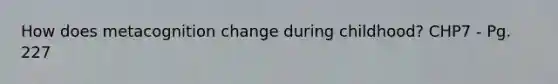 How does metacognition change during childhood? CHP7 - Pg. 227