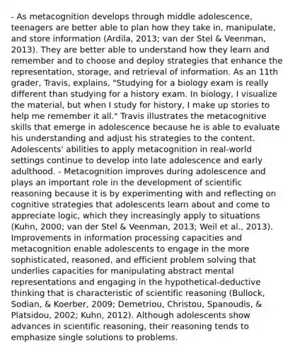 - As metacognition develops through middle adolescence, teenagers are better able to plan how they take in, manipulate, and store information (Ardila, 2013; van der Stel & Veenman, 2013). They are better able to understand how they learn and remember and to choose and deploy strategies that enhance the representation, storage, and retrieval of information. As an 11th grader, Travis, explains, "Studying for a biology exam is really different than studying for a history exam. In biology, I visualize the material, but when I study for history, I make up stories to help me remember it all." Travis illustrates the metacognitive skills that emerge in adolescence because he is able to evaluate his understanding and adjust his strategies to the content. Adolescents' abilities to apply metacognition in real-world settings continue to develop into late adolescence and early adulthood. - Metacognition improves during adolescence and plays an important role in the development of scientific reasoning because it is by experimenting with and reflecting on cognitive strategies that adolescents learn about and come to appreciate logic, which they increasingly apply to situations (Kuhn, 2000; van der Stel & Veenman, 2013; Weil et al., 2013). Improvements in information processing capacities and metacognition enable adolescents to engage in the more sophisticated, reasoned, and efficient problem solving that underlies capacities for manipulating abstract mental representations and engaging in the hypothetical-deductive thinking that is characteristic of scientific reasoning (Bullock, Sodian, & Koerber, 2009; Demetriou, Christou, Spanoudis, & Platsidou, 2002; Kuhn, 2012). Although adolescents show advances in scientific reasoning, their reasoning tends to emphasize single solutions to problems.