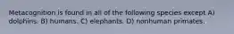 Metacognition is found in all of the following species except A) dolphins. B) humans. C) elephants. D) nonhuman primates.