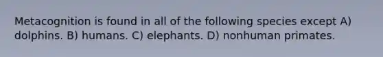 Metacognition is found in all of the following species except A) dolphins. B) humans. C) elephants. D) nonhuman primates.