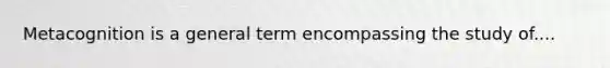 Metacognition is a general term encompassing the study of....