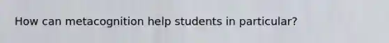 How can metacognition help students in particular?