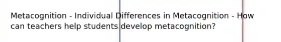 Metacognition - Individual Differences in Metacognition - How can teachers help students develop metacognition?