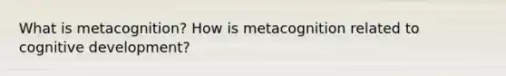 What is metacognition? How is metacognition related to cognitive development?