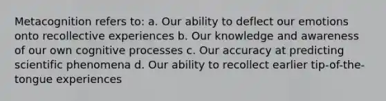 Metacognition refers to: a. Our ability to deflect our emotions onto recollective experiences b. Our knowledge and awareness of our own cognitive processes c. Our accuracy at predicting scientific phenomena d. Our ability to recollect earlier tip-of-the-tongue experiences