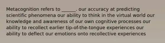 Metacognition refers to ______. our accuracy at predicting scientific phenomena our ability to think in the virtual world our knowledge and awareness of our own cognitive processes our ability to recollect earlier tip-of-the-tongue experiences our ability to deflect our emotions onto recollective experiences