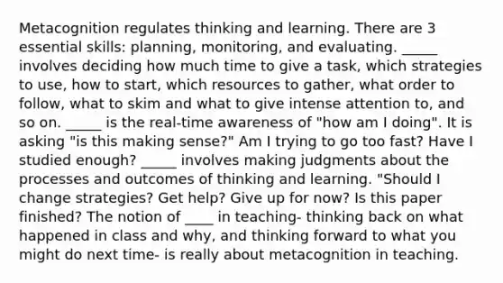 Metacognition regulates thinking and learning. There are 3 essential skills: planning, monitoring, and evaluating. _____ involves deciding how much time to give a task, which strategies to use, how to start, which resources to gather, what order to follow, what to skim and what to give intense attention to, and so on. _____ is the real-time awareness of "how am I doing". It is asking "is this making sense?" Am I trying to go too fast? Have I studied enough? _____ involves making judgments about the processes and outcomes of thinking and learning. "Should I change strategies? Get help? Give up for now? Is this paper finished? The notion of ____ in teaching- thinking back on what happened in class and why, and thinking forward to what you might do next time- is really about metacognition in teaching.