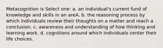 Metacognition is Select one: a. an individual's current fund of knowledge and skills in an areA. b. the reasoning process by which individuals review their thoughts on a matter and reach a conclusion. c. awareness and understanding of how thinking and learning work. d. cognitions around which individuals center their life choices.