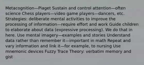 Metacognition—Piaget Sustain and control attention—often science Chess players—video game players—dancers, etc. Strategies: deliberate mental activities to improve the processing of information—require effort and work Guide children to elaborate about data (expressive processing). We do that in here. Use mental imagery—examples and stories Understand data rather than remember it—important in math Repeat and vary information and link it—for example, to nursing Use mnemonic devices Fuzzy Trace Theory: verbatim memory and gist