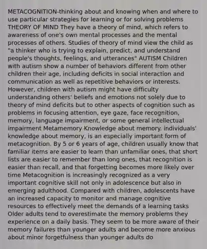 METACOGNITION-thinking about and knowing when and where to use particular strategies for learning or for solving problems THEORY OF MIND They have a theory of mind, which refers to awareness of one's own mental processes and the mental processes of others. Studies of theory of mind view the child as "a thinker who is trying to explain, predict, and understand people's thoughts, feelings, and utterances" AUTISM Children with autism show a number of behaviors different from other children their age, including deficits in social interaction and communication as well as repetitive behaviors or interests. However, children with autism might have difficulty understanding others' beliefs and emotions not solely due to theory of mind deficits but to other aspects of cognition such as problems in focusing attention, eye gaze, face recognition, memory, language impairment, or some general intellectual impairment Metamemory Knowledge about memory. individuals' knowledge about memory, is an especially important form of metacognition. By 5 or 6 years of age, children usually know that familiar items are easier to learn than unfamiliar ones, that short lists are easier to remember than long ones, that recognition is easier than recall, and that forgetting becomes more likely over time Metacognition is increasingly recognized as a very important cognitive skill not only in adolescence but also in emerging adulthood. Compared with children, adolescents have an increased capacity to monitor and manage cognitive resources to effectively meet the demands of a learning tasks Older adults tend to overestimate the memory problems they experience on a daily basis. They seem to be more aware of their memory failures than younger adults and become more anxious about minor forgetfulness than younger adults do