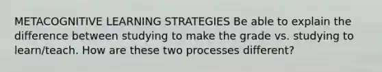 METACOGNITIVE LEARNING STRATEGIES Be able to explain the difference between studying to make the grade vs. studying to learn/teach. How are these two processes different?