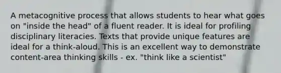 A metacognitive process that allows students to hear what goes on "inside the head" of a fluent reader. It is ideal for profiling disciplinary literacies. Texts that provide unique features are ideal for a think-aloud. This is an excellent way to demonstrate content-area thinking skills - ex. "think like a scientist"