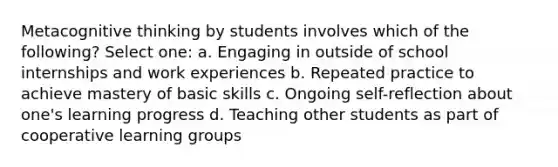 Metacognitive thinking by students involves which of the following? Select one: a. Engaging in outside of school internships and work experiences b. Repeated practice to achieve mastery of basic skills c. Ongoing self-reflection about one's learning progress d. Teaching other students as part of cooperative learning groups