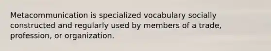 Metacommunication is specialized vocabulary socially constructed and regularly used by members of a trade, profession, or organization.