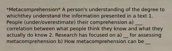 *Metacomprehension* A person's understanding of the degree to whichthey understand the information presented in a text 1. People (under/overestimate) their comprehension a) ___ correlation between what people think they know and what they actually do know 2. Research has focused on a) __ for assessing metacomprehension b) How metacomprehension can be __