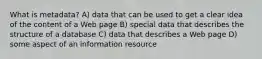 What is metadata? A) data that can be used to get a clear idea of the content of a Web page B) special data that describes the structure of a database C) data that describes a Web page D) some aspect of an information resource