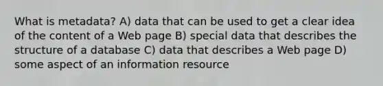 What is metadata? A) data that can be used to get a clear idea of the content of a Web page B) special data that describes the structure of a database C) data that describes a Web page D) some aspect of an information resource