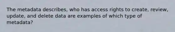 The metadata describes, who has access rights to create, review, update, and delete data are examples of which type of metadata?