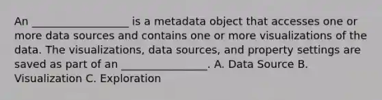 An __________________ is a metadata object that accesses one or more data sources and contains one or more visualizations of the data. The visualizations, data sources, and property settings are saved as part of an ________________. A. Data Source B. Visualization C. Exploration