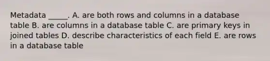 Metadata​ _____. A. are both rows and columns in a database table B. are columns in a database table C. are primary keys in joined tables D. describe characteristics of each field E. are rows in a database table