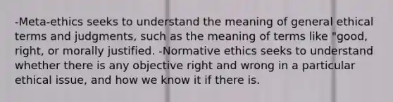 -Meta-ethics seeks to understand the meaning of general ethical terms and judgments, such as the meaning of terms like "good, right, or morally justified. -Normative ethics seeks to understand whether there is any objective right and wrong in a particular ethical issue, and how we know it if there is.