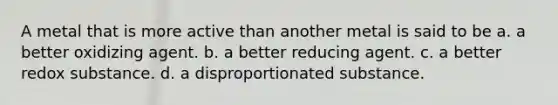 A metal that is more active than another metal is said to be a. a better oxidizing agent. b. a better reducing agent. c. a better redox substance. d. a disproportionated substance.