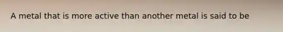 A metal that is more active than another metal is said to be