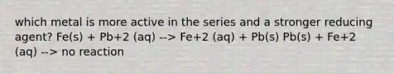 which metal is more active in the series and a stronger reducing agent? Fe(s) + Pb+2 (aq) --> Fe+2 (aq) + Pb(s) Pb(s) + Fe+2 (aq) --> no reaction