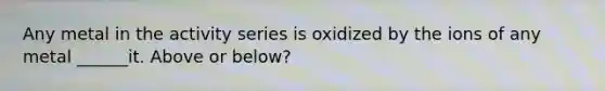 Any metal in the activity series is oxidized by the ions of any metal ______it. Above or below?