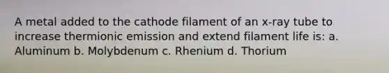 A metal added to the cathode filament of an x-ray tube to increase thermionic emission and extend filament life is: a. Aluminum b. Molybdenum c. Rhenium d. Thorium