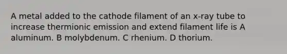 A metal added to the cathode filament of an x-ray tube to increase thermionic emission and extend filament life is A aluminum. B molybdenum. C rhenium. D thorium.